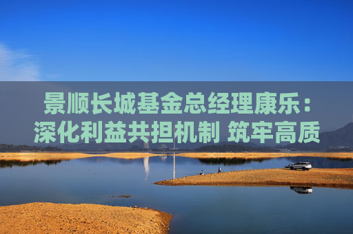 景顺长城基金总经理康乐：深化利益共担机制 筑牢高质量发展根基
