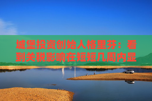 城堡投资创始人格里芬：看到关税影响在短短几周内显现“令人不寒而栗”