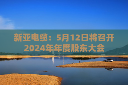 新亚电缆：5月12日将召开2024年年度股东大会