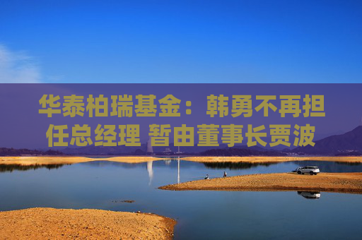 华泰柏瑞基金：韩勇不再担任总经理 暂由董事长贾波代行该职务