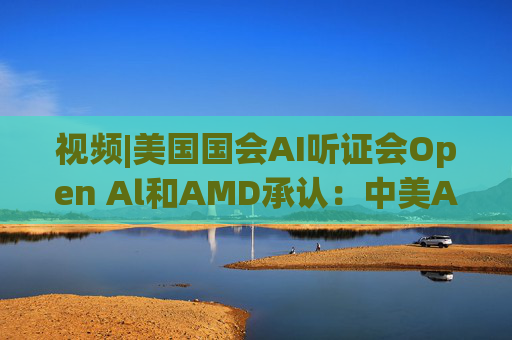 视频|美国国会AI听证会Open Al和AMD承认：中美A的差距并不大