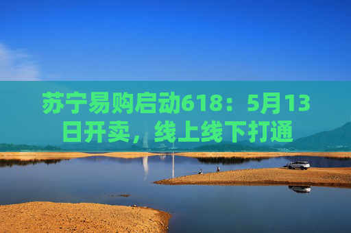 苏宁易购启动618：5月13日开卖，线上线下打通