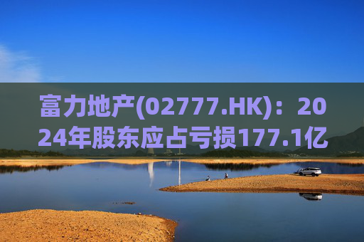 富力地产(02777.HK)：2024年股东应占亏损177.1亿元 同比收窄12.17%