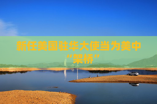 新任美国驻华大使当为美中“架桥”