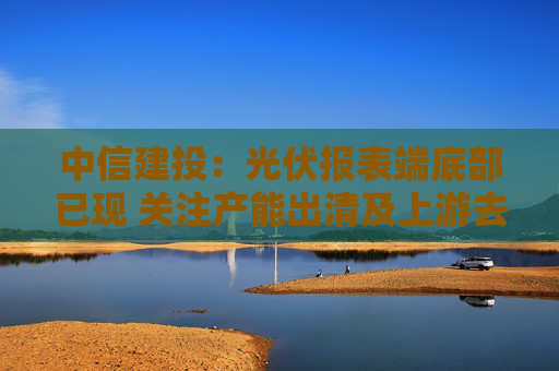中信建投：光伏报表端底部已现 关注产能出清及上游去库进度  第1张