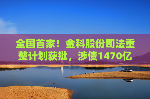 全国首家！金科股份司法重整计划获批，涉债1470亿