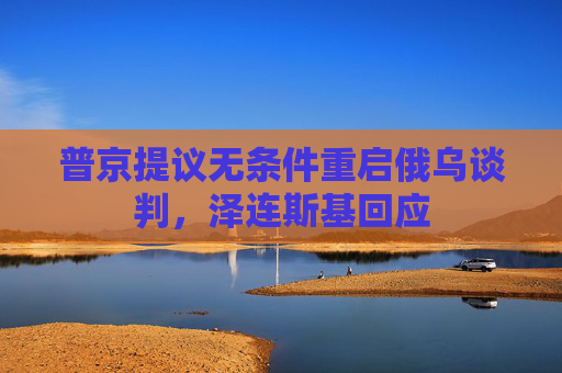 普京提议无条件重启俄乌谈判，泽连斯基回应