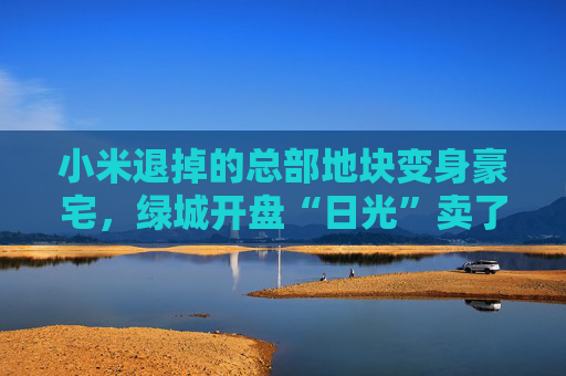 小米退掉的总部地块变身豪宅，绿城开盘“日光”卖了超70亿