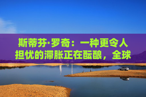 斯蒂芬·罗奇：一种更令人担忧的滞胀正在酝酿，全球衰退风险增加