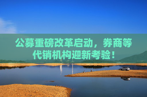 公募重磅改革启动，券商等代销机构迎新考验！  第1张