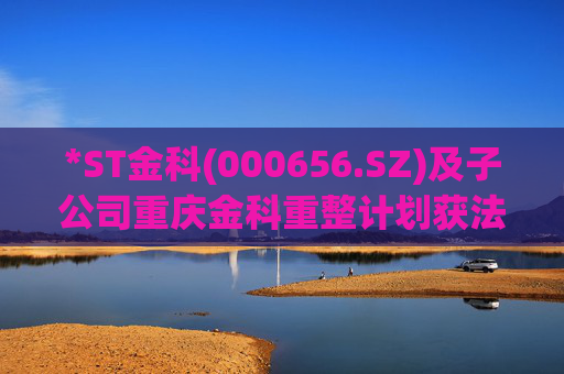 *ST金科(000656.SZ)及子公司重庆金科重整计划获法院裁定批准