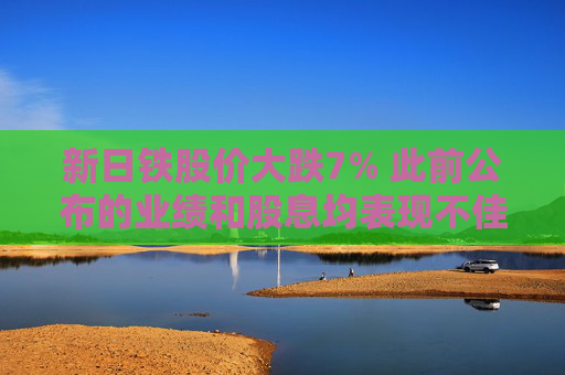 新日铁股价大跌7% 此前公布的业绩和股息均表现不佳
