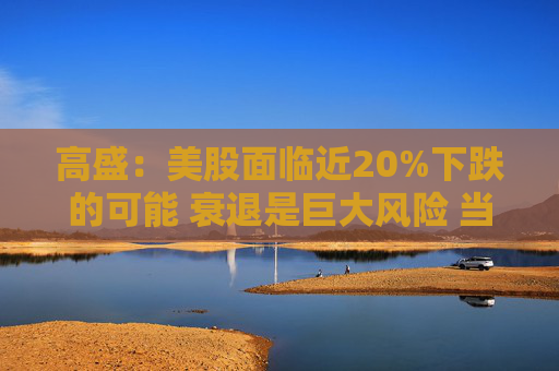 高盛：美股面临近20%下跌的可能 衰退是巨大风险 当前唯一实质性买家是散户