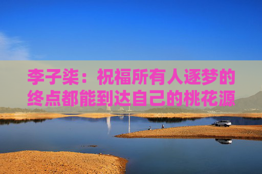 李子柒：祝福所有人逐梦的终点都能到达自己的桃花源