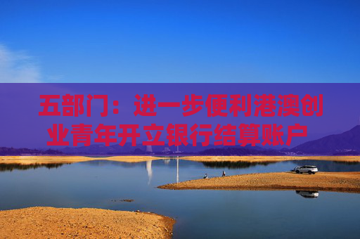 五部门：进一步便利港澳创业青年开立银行结算账户 支持金融机构吸纳港澳居民就业、实习
