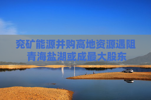 兖矿能源并购高地资源遇阻 青海盐湖或成最大股东