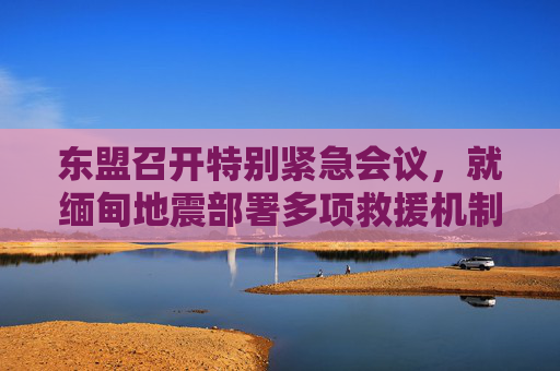 东盟召开特别紧急会议，就缅甸地震部署多项救援机制