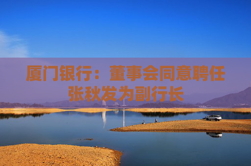 厦门银行：董事会同意聘任张秋发为副行长