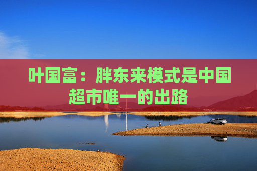 叶国富：胖东来模式是中国超市唯一的出路