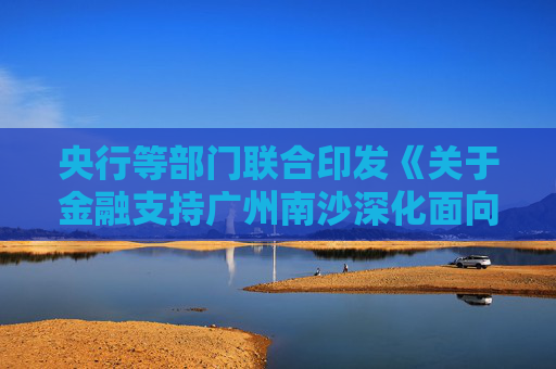 央行等部门联合印发《关于金融支持广州南沙深化面向世界的粤港澳全面合作的意见》