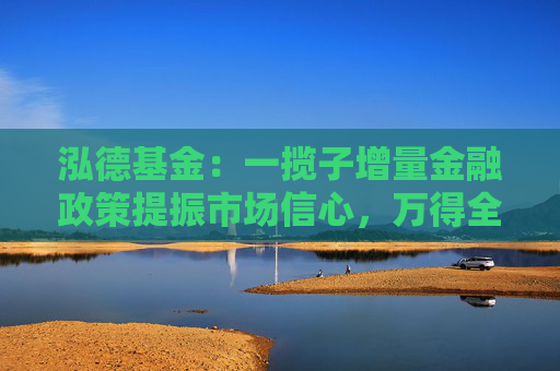泓德基金：一揽子增量金融政策提振市场信心，万得全A上周涨幅2.32%