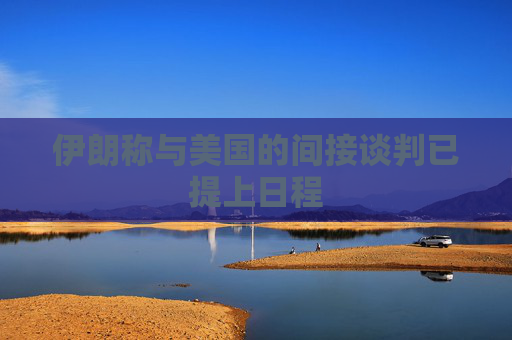 伊朗称与美国的间接谈判已提上日程  第1张