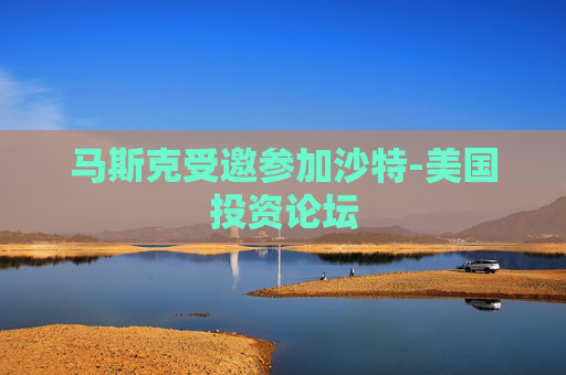 马斯克受邀参加沙特-美国投资论坛