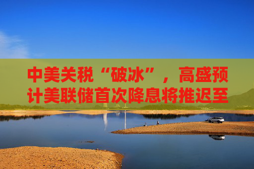中美关税“破冰”，高盛预计美联储首次降息将推迟至12月
