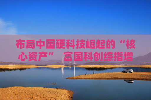 布局中国硬科技崛起的“核心资产”  富国科创综指增强即将结束募集