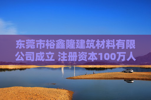 东莞市裕鑫隆建筑材料有限公司成立 注册资本100万人民币