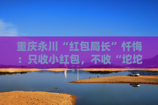 重庆永川“红包局长”忏悔：只收小红包，不收“坨坨钱”