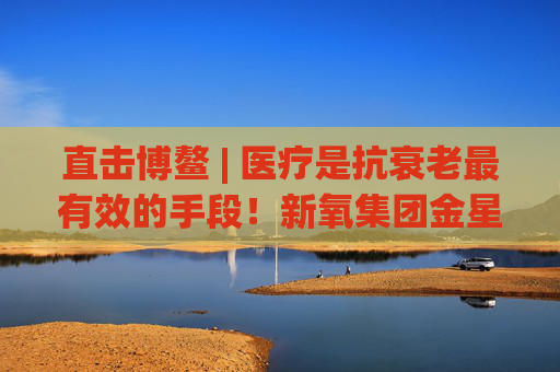 直击博鳌 | 医疗是抗衰老最有效的手段！新氧集团金星：自建设备厂降低医美成本