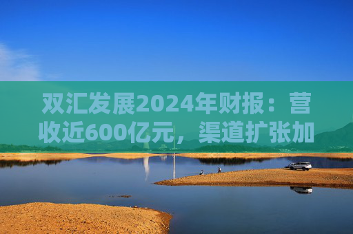 双汇发展2024年财报：营收近600亿元，渠道扩张加速