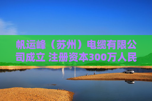 帆运峰（苏州）电缆有限公司成立 注册资本300万人民币