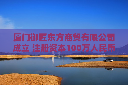 厦门御匠东方商贸有限公司成立 注册资本100万人民币