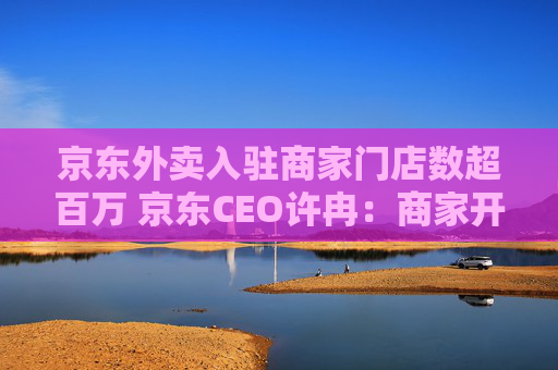 京东外卖入驻商家门店数超百万 京东CEO许冉：商家开店需求非常旺盛
