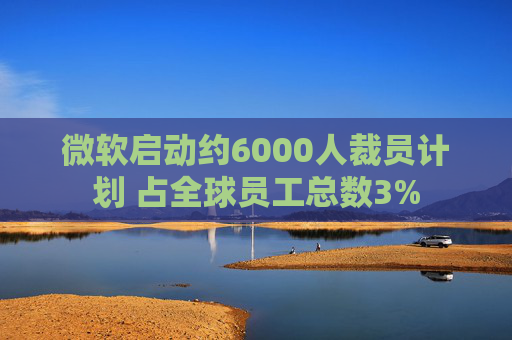 微软启动约6000人裁员计划 占全球员工总数3%