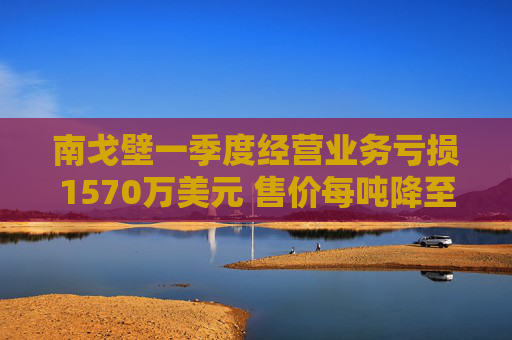 南戈壁一季度经营业务亏损1570万美元 售价每吨降至59.5美元