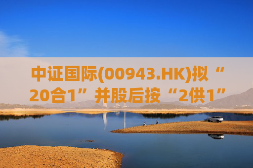 中证国际(00943.HK)拟“20合1”并股后按“2供1”进行供股