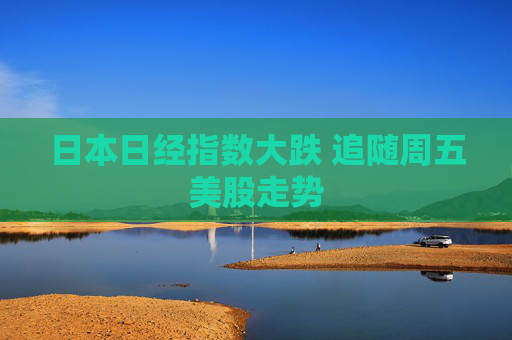 日本日经指数大跌 追随周五美股走势