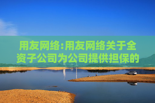 用友网络:用友网络关于全资子公司为公司提供担保的进展暨新增全资子公司为控股子公司提供担保的公告