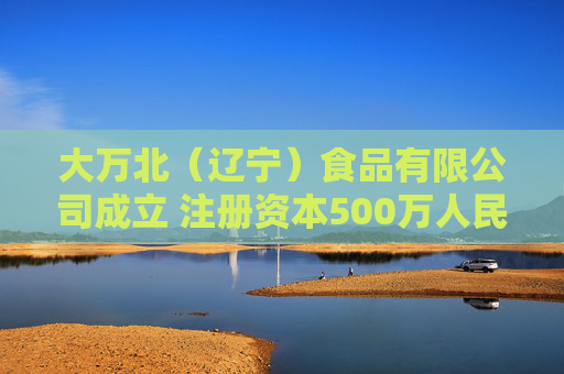 大万北（辽宁）食品有限公司成立 注册资本500万人民币