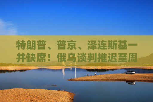 特朗普、普京、泽连斯基一并缺席！俄乌谈判推迟至周五举行