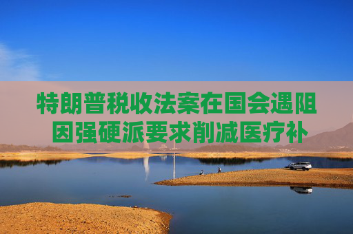 特朗普税收法案在国会遇阻 因强硬派要求削减医疗补助