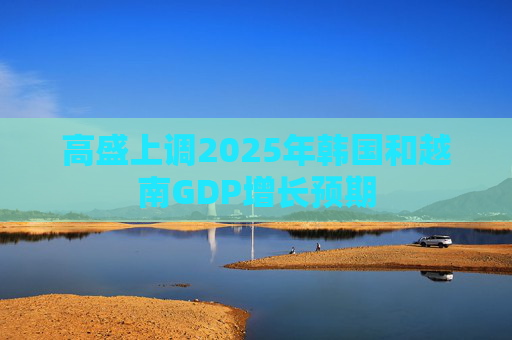 高盛上调2025年韩国和越南GDP增长预期  第1张