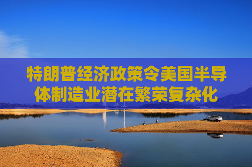 特朗普经济政策令美国半导体制造业潜在繁荣复杂化  第1张