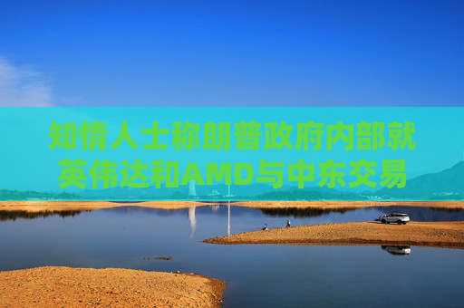 知情人士称朗普政府内部就英伟达和AMD与中东交易产生分歧