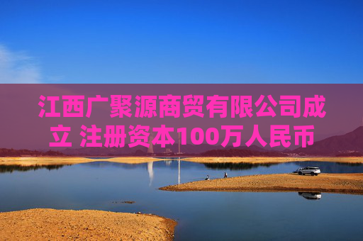 江西广聚源商贸有限公司成立 注册资本100万人民币