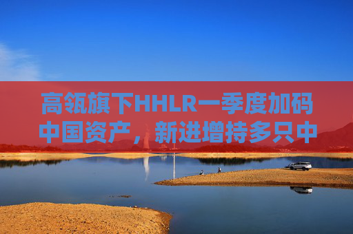 高瓴旗下HHLR一季度加码中国资产，新进增持多只中概股