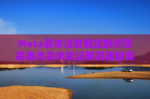 Meta要求法官裁定联邦贸易委员会未能证明其垄断案